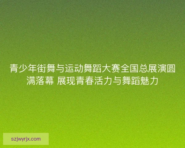 青少年街舞与运动舞蹈大赛全国总展演圆满落幕 展现青春活力与舞蹈魅力
