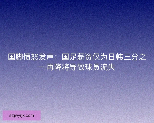 国脚愤怒发声:国足薪资仅为日韩三分之一再降将导致球员流失 国脚愤怒发声:国足薪资仅为日韩三分之一再降将导致球员流失