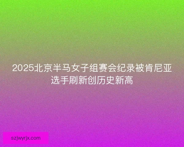 2025北京半马女子组赛会纪录被肯尼亚选手刷新创历史新高 2025北京半马女子组赛会纪录被肯尼亚选手刷新创历史新高