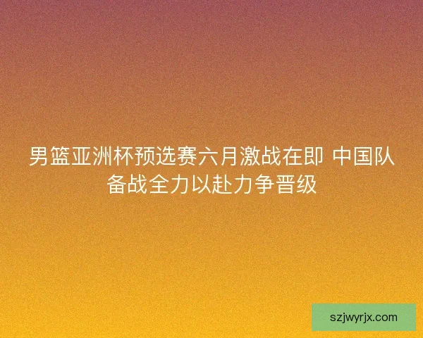 男篮亚洲杯预选赛六月激战在即 中国队备战全力以赴力争晋级 男篮亚洲杯预选赛六月激战在即 中国队备战全力以赴力争晋级