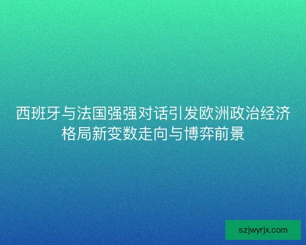 西班牙与法国强强对话引发欧洲政治经济格局新变数走向与博弈前景 西班牙与法国强强对话引发欧洲政治经济格局新变数走向与博弈前景