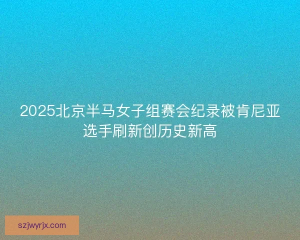 2025北京半马女子组赛会纪录被肯尼亚选手刷新创历史新高 2025北京半马女子组赛会纪录被肯尼亚选手刷新创历史新高