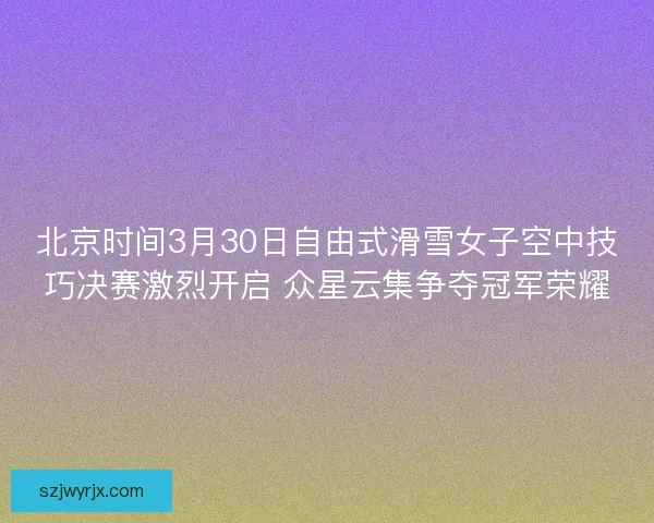 北京时间3月30日自由式滑雪女子空中技巧决赛激烈开启 众星云集争夺冠军荣耀 北京时间3月30日自由式滑雪女子空中技巧决赛激烈开启 众星云集争夺冠军荣耀