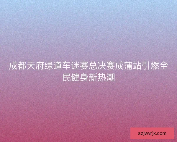 成都天府绿道车迷赛总决赛成蒲站引燃全民健身新热潮
