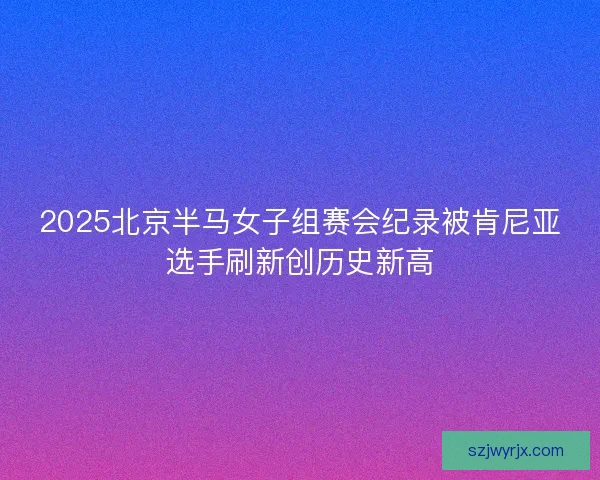2025北京半马女子组赛会纪录被肯尼亚选手刷新创历史新高 2025北京半马女子组赛会纪录被肯尼亚选手刷新创历史新高