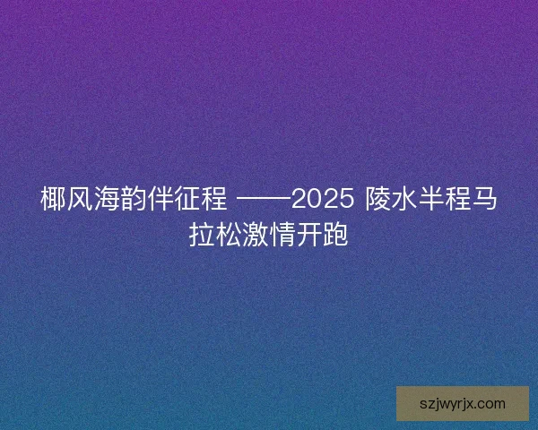 椰风海韵伴征程 ——2025 陵水半程马拉松激情开跑