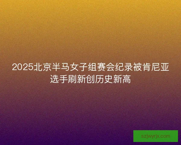 2025北京半马女子组赛会纪录被肯尼亚选手刷新创历史新高 2025北京半马女子组赛会纪录被肯尼亚选手刷新创历史新高