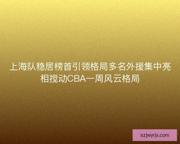 上海队稳居榜首引领格局多名外援集中亮相搅动CBA一周风云格局 上海队稳居榜首引领格局多名外援集中亮相搅动CBA一周风云格局