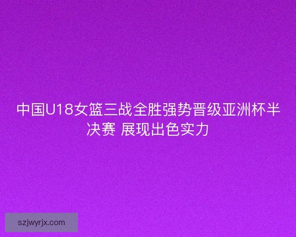 中国U18女篮三战全胜强势晋级亚洲杯半决赛 展现出色实力 中国U18女篮三战全胜强势晋级亚洲杯半决赛 展现出色实力