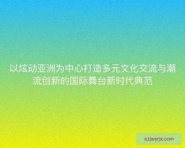 以炫动亚洲为中心打造多元文化交流与潮流创新的国际舞台新时代典范 以炫动亚洲为中心打造多元文化交流与潮流创新的国际舞台新时代典范
