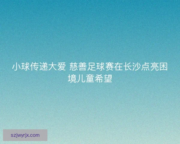 小球传递大爱 慈善足球赛在长沙点亮困境儿童希望 小球传递大爱 慈善足球赛在长沙点亮困境儿童希望