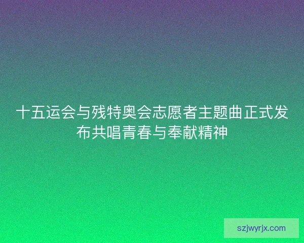 十五运会与残特奥会志愿者主题曲正式发布共唱青春与奉献精神 十五运会与残特奥会志愿者主题曲正式发布共唱青春与奉献精神