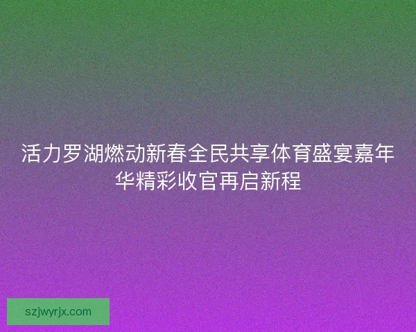 活力罗湖燃动新春全民共享体育盛宴嘉年华精彩收官再启新程